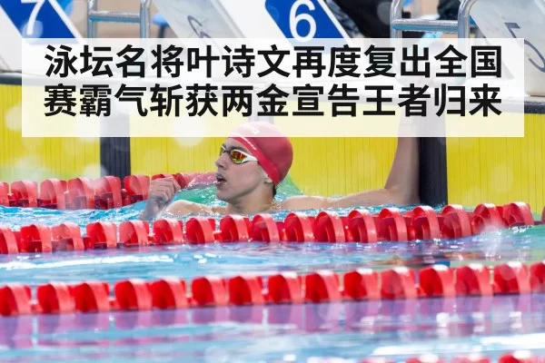 泳坛名将叶诗文再度复出全国赛霸气斩获两金宣告王者归来
