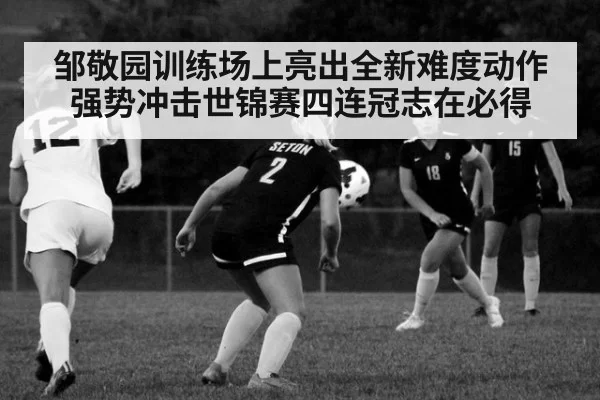 邹敬园训练场上亮出全新难度动作强势冲击世锦赛四连冠志在必得