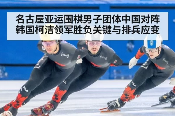 名古屋亚运围棋男子团体中国对阵韩国柯洁领军胜负关键与排兵应变